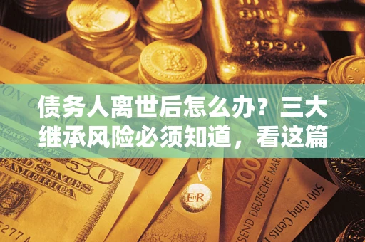 武汉债务人离世后怎么办？三大继承风险必须知道，看这篇就够了