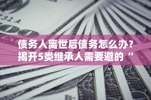 武汉债务人离世后债务怎么办？揭开5类继承人需要避的“坑”