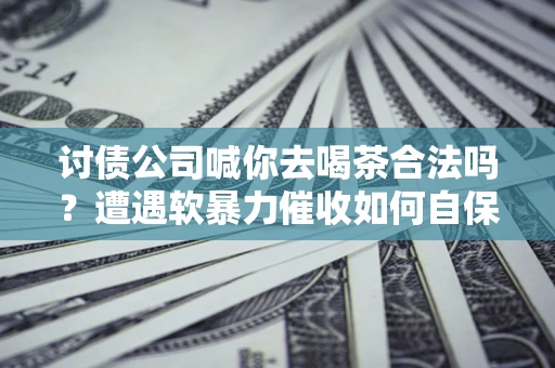 武汉讨债公司喊你去喝茶合法吗？遭遇软暴力催收如何自保？