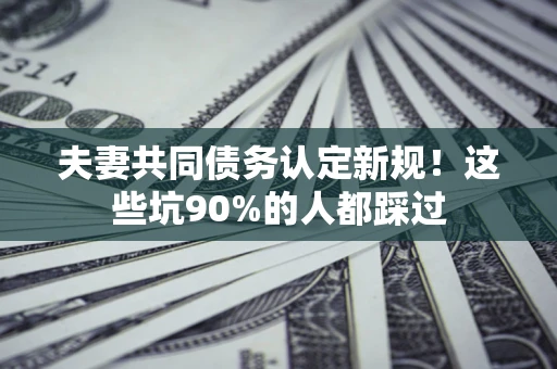武汉夫妻共同债务认定新规！这些坑90%的人都踩过