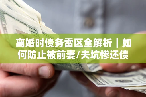 武汉离婚时债务雷区全解析｜如何防止被前妻/夫坑惨还债？